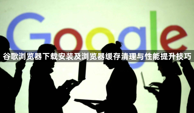 谷歌浏览器下载安装及浏览器缓存清理与性能提升技巧1