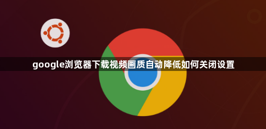 google浏览器下载视频画质自动降低如何关闭设置1